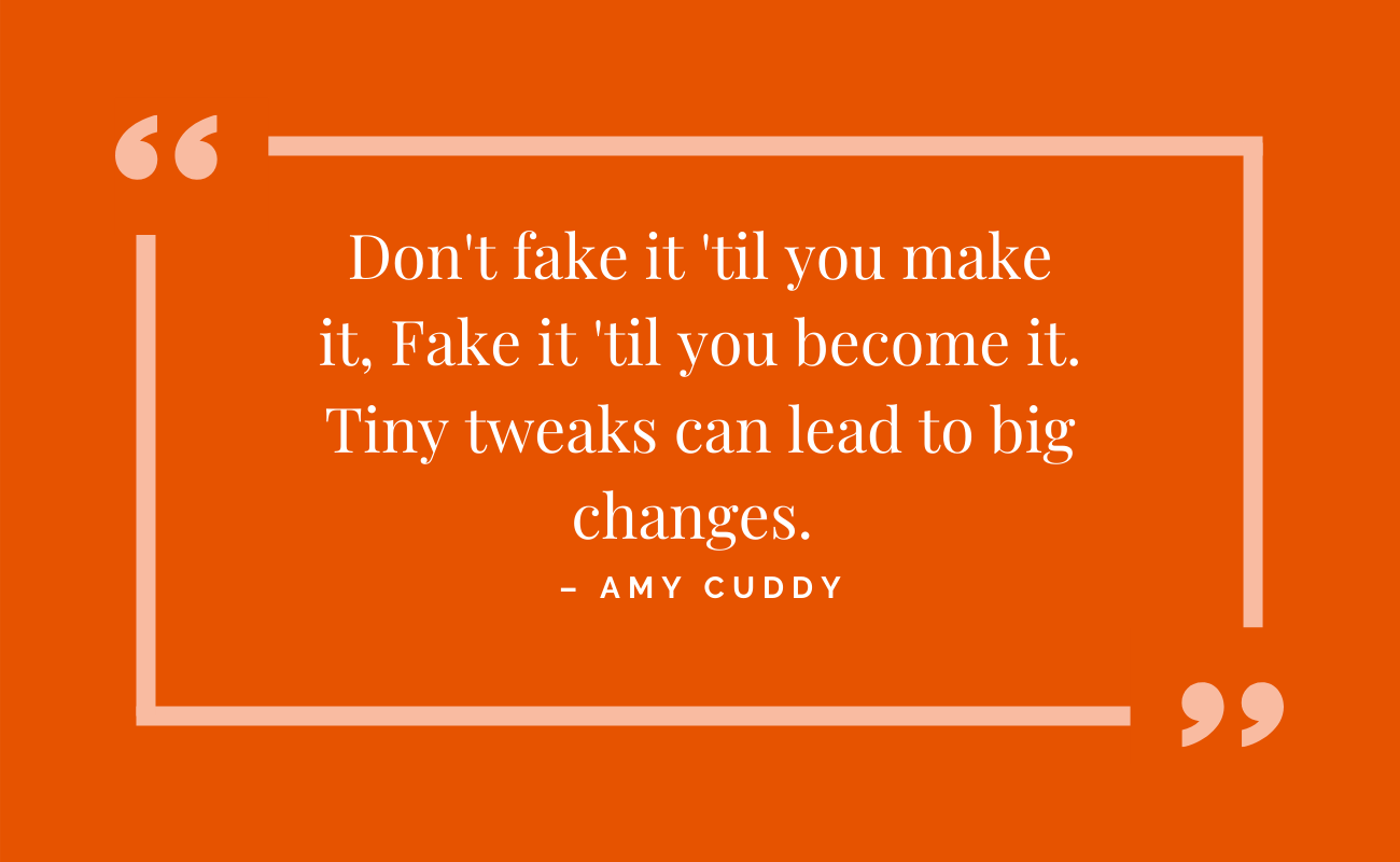 Don't fake it 'til you make it, fake it 'til you become it. Tiny tweaks can lead to big changes