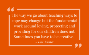 the way we go about teaching ways to cope may change but the fundamental wokr around loving, protecting and providing for our children does not. Sometimes you have to be creative. - amy cuddy