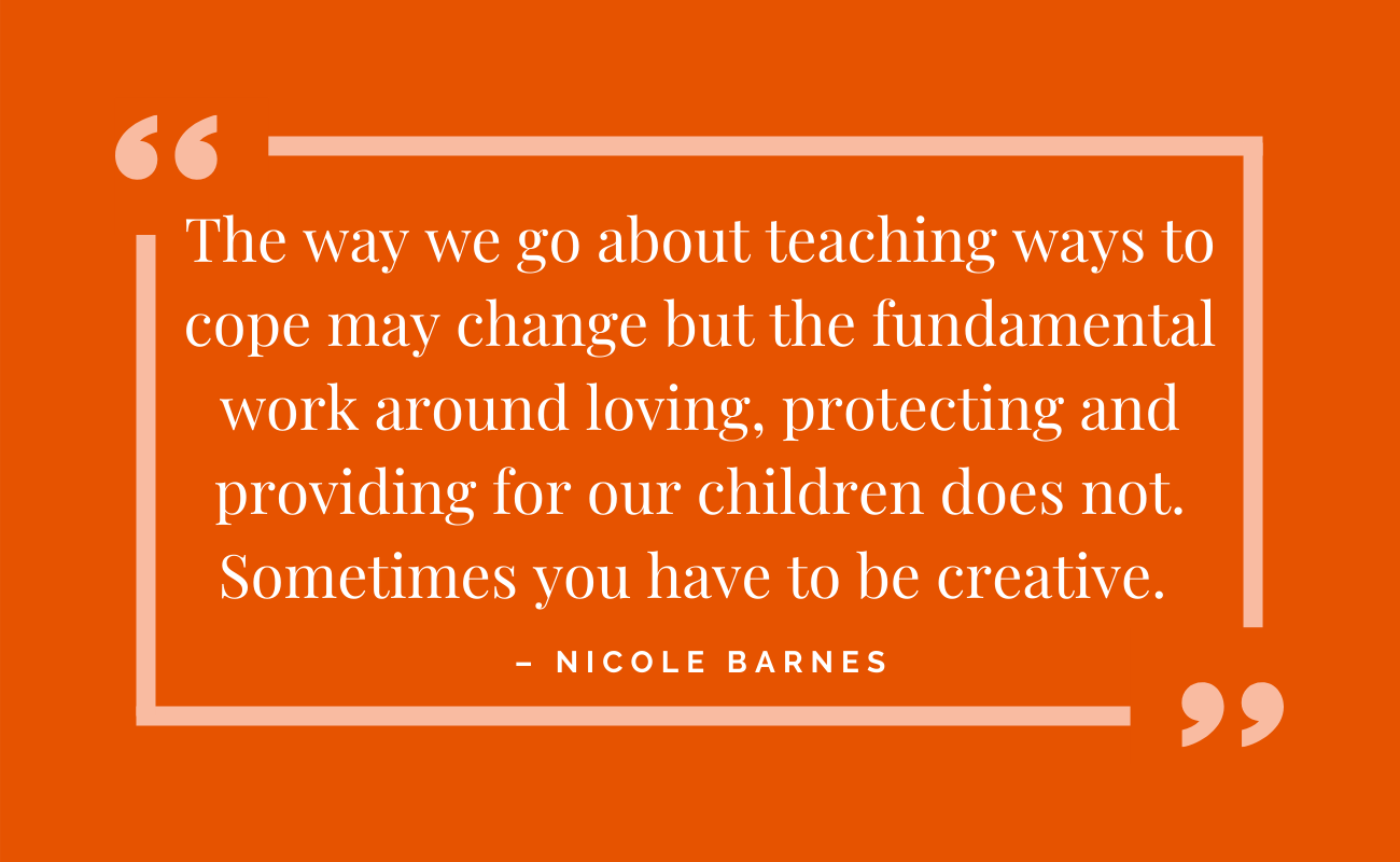 the way we go about teaching ways to cope may change, but the fundamental work around loving, protecting and providing for our children does not. Sometimes you have to be creative