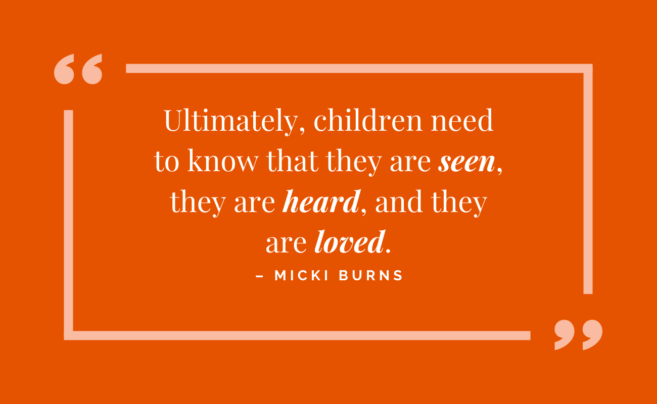 Ultimately, children need to know that they are seen, they are heard, and they are loved