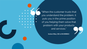 "When the customer trusts that you understand the problem, it puts you in a prime position of helping them solve that problem with your products and services." Graham Riley