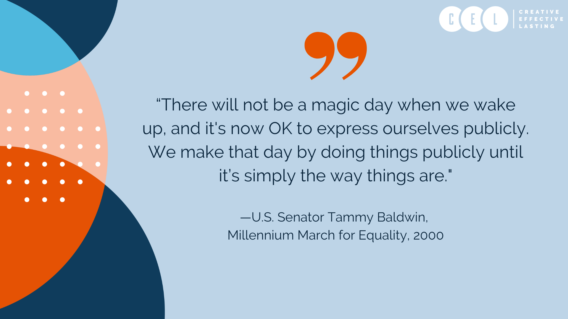 “There will not be a magic day when we wake up, and it's now OK to express ourselves publicly. We make that day by doing things publicly until it’s simply the way things are." —U.S. Senator Tammy Baldwin, from her "Never Doubt" speech at the Millennium March for Equality, 2000