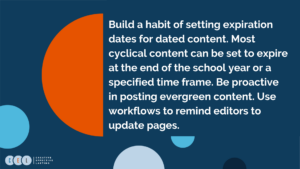 Build a habit of setting expiration dates for dated content. Most cyclical content can be set to expire at the end of the school year or a specified time frame. Be proactive in posting evergreen content. Use workflows to remind editors to update pages.