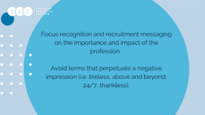 Focus recognition and recruitment messaging on the importance and impact of the profession. Avoid terms that perpetuate a negative impression (i.e. tireless, above and beyond, 24/7, thankless).