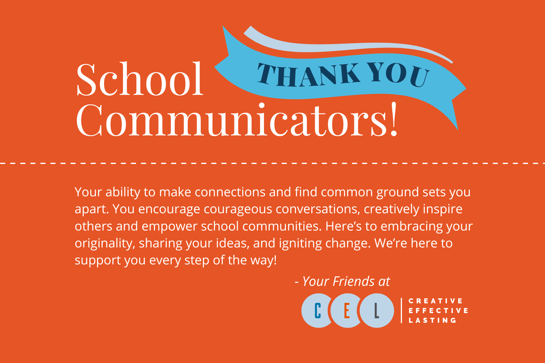 Thank you School Communicators! Your ability to make connections and find common ground sets you apart. You encourage courageous conversations, creatively inspire others and empower school communities. Here's to embracing your originality, sharing your ideas, and igniting change. We're here to support you every step of the way! Your friends at CEL