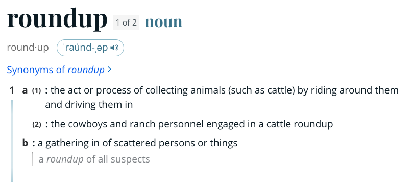 Roundup definition: a (1) : the act or process of collecting animals (such as cattle) by riding around them and driving them in (2) : the cowboys and ranch personnel engaged in a cattle roundup b : a gathering in of scattered persons or things
