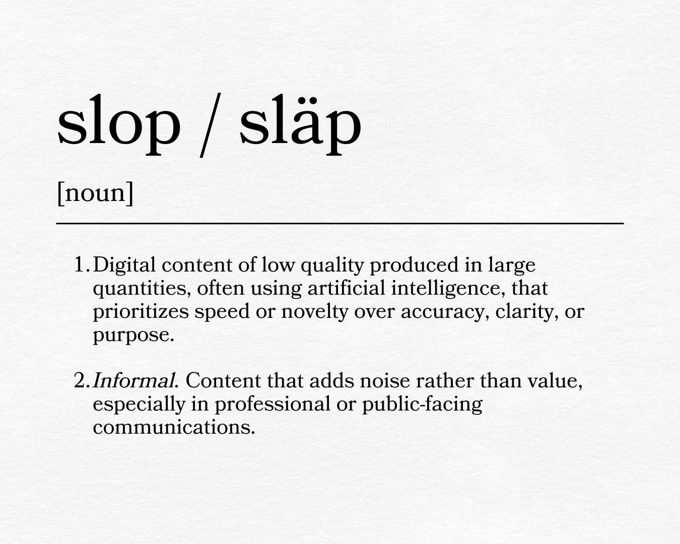Slop: Digital content of low quality produced in large quantities, often using artificial intelligence, that prioritizes speed or novelty over accuracy, clarity, or purpose. Informal. Content that adds noise rather than value, especially in professional or public-facing communications.