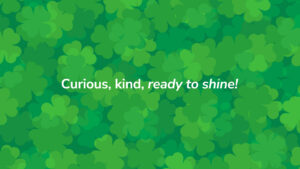 Curious, kind, ready to shine tagline or green clover leaf patterned background